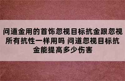 问道金用的首饰忽视目标抗金跟忽视所有抗性一样用吗 问道忽视目标抗金能提高多少伤害